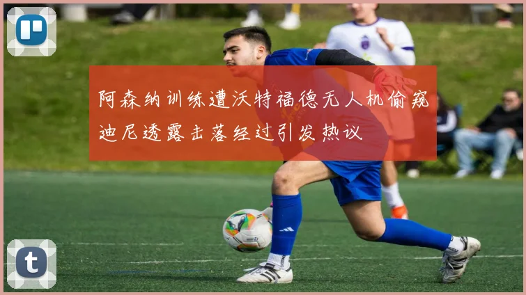 阿森纳训练遭沃特福德无人机偷窥迪尼透露击落经过引发热议