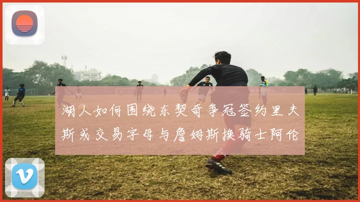 湖人如何围绕东契奇争冠签约里夫斯或交易字母与詹姆斯换骑士阿伦