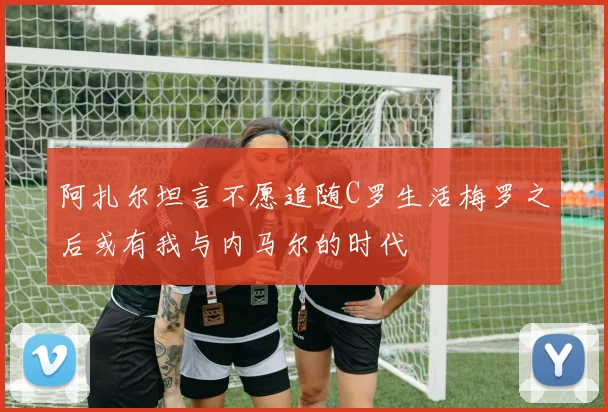 阿扎尔坦言不愿追随C罗生活梅罗之后或有我与内马尔的时代