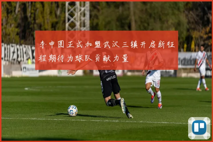 李申圆正式加盟武汉三镇开启新征程期待为球队贡献力量