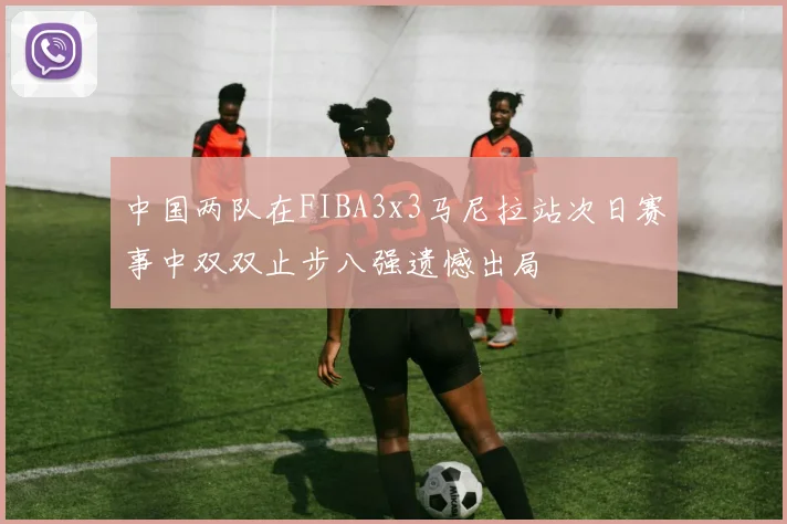中国两队在FIBA3x3马尼拉站次日赛事中双双止步八强遗憾出局