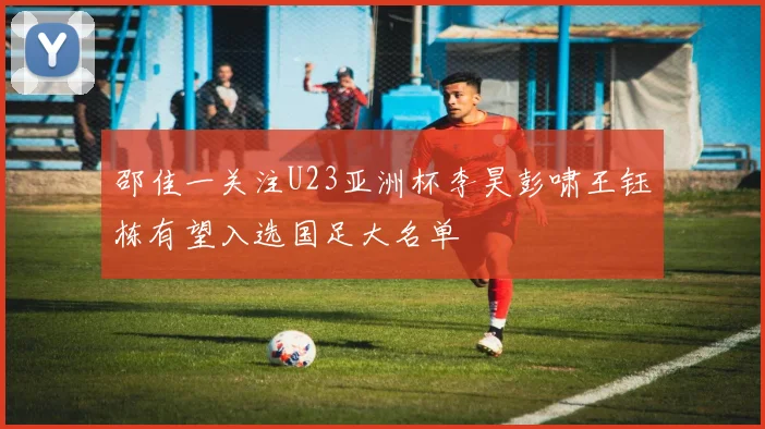 邵佳一关注U23亚洲杯李昊彭啸王钰栋有望入选国足大名单
