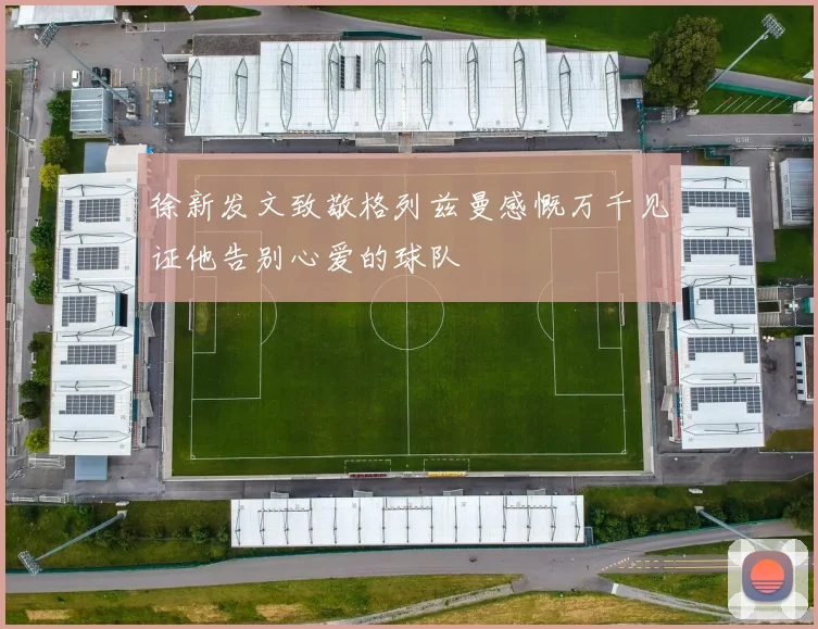 徐新发文致敬格列兹曼感慨万千见证他告别心爱的球队