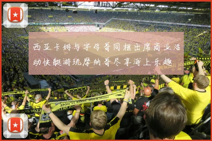 西亚卡姆与字母哥同框出席商业活动快艇游玩摩纳哥尽享海上乐趣