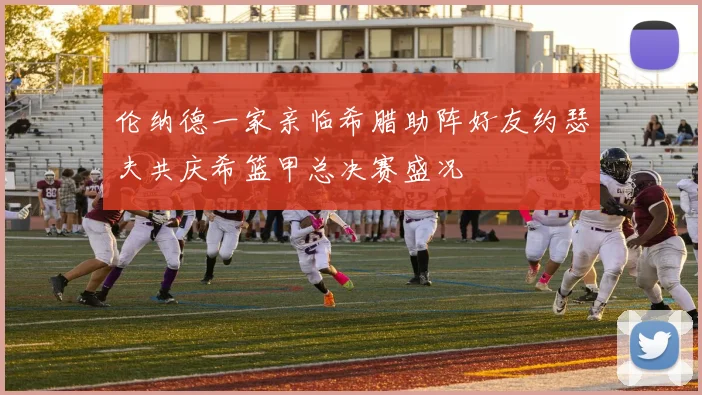 伦纳德一家亲临希腊助阵好友约瑟夫共庆希篮甲总决赛盛况