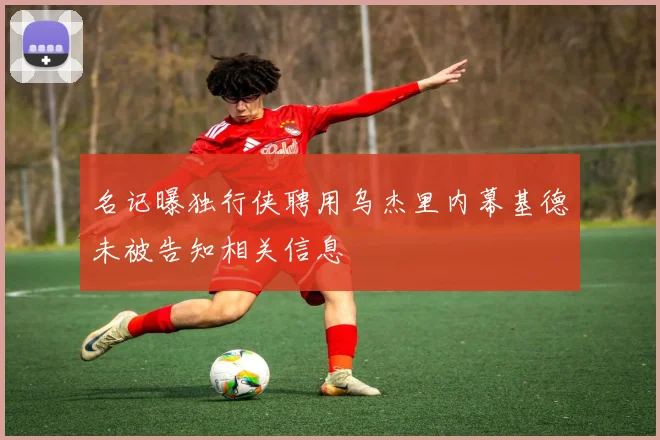 名记曝独行侠聘用乌杰里内幕基德未被告知相关信息