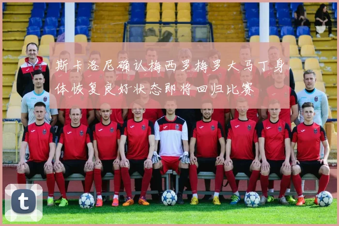 斯卡洛尼确认梅西罗梅罗大马丁身体恢复良好状态即将回归比赛