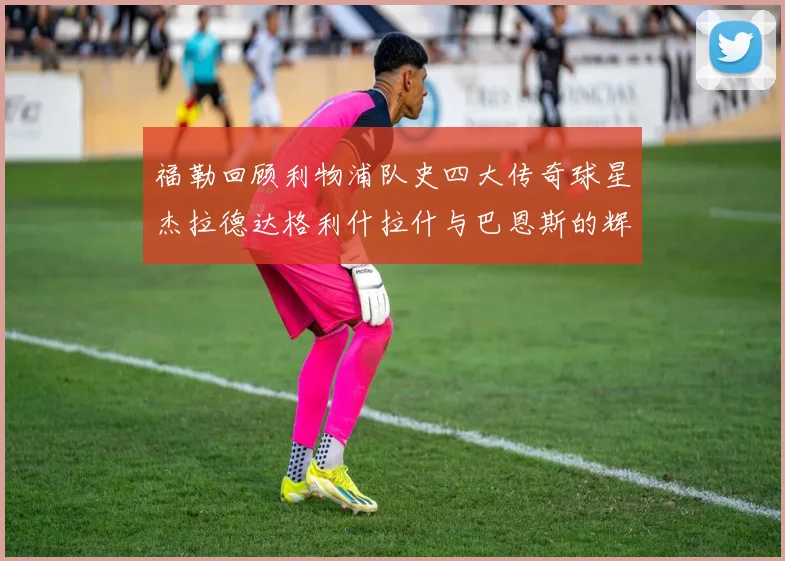 福勒回顾利物浦队史四大传奇球星杰拉德达格利什拉什与巴恩斯的辉煌成就