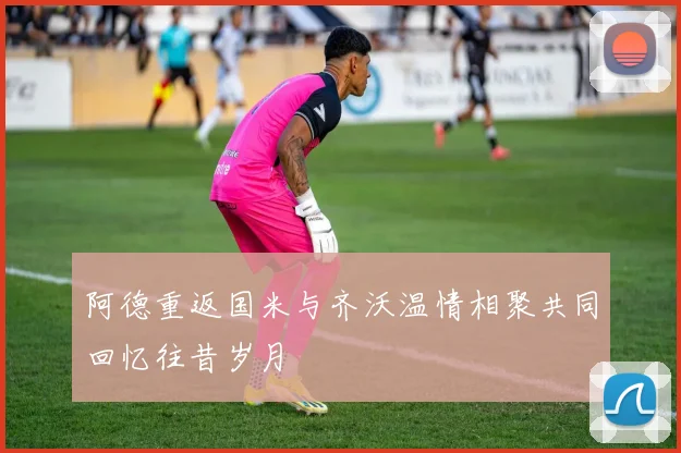 阿德重返国米与齐沃温情相聚共同回忆往昔岁月