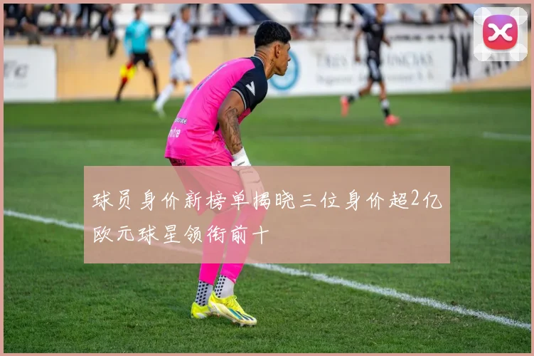 球员身价新榜单揭晓三位身价超2亿欧元球星领衔前十