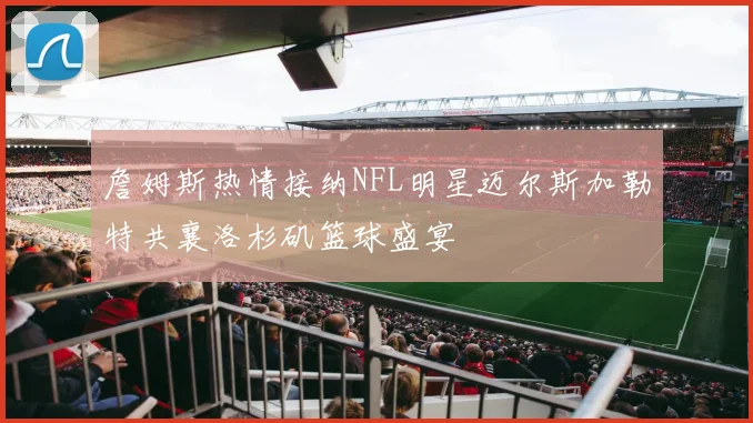 詹姆斯热情接纳NFL明星迈尔斯加勒特共襄洛杉矶篮球盛宴