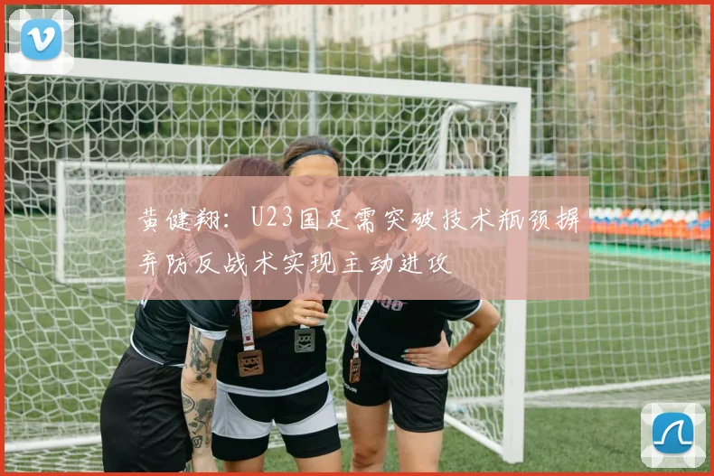 黄健翔：U23国足需突破技术瓶颈摒弃防反战术实现主动进攻