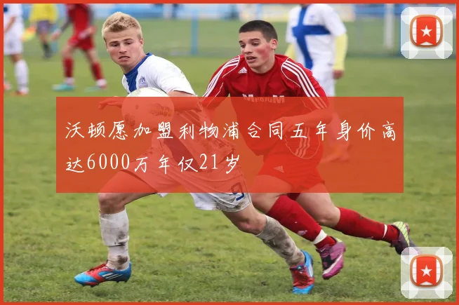 沃顿愿加盟利物浦合同五年身价高达6000万年仅21岁